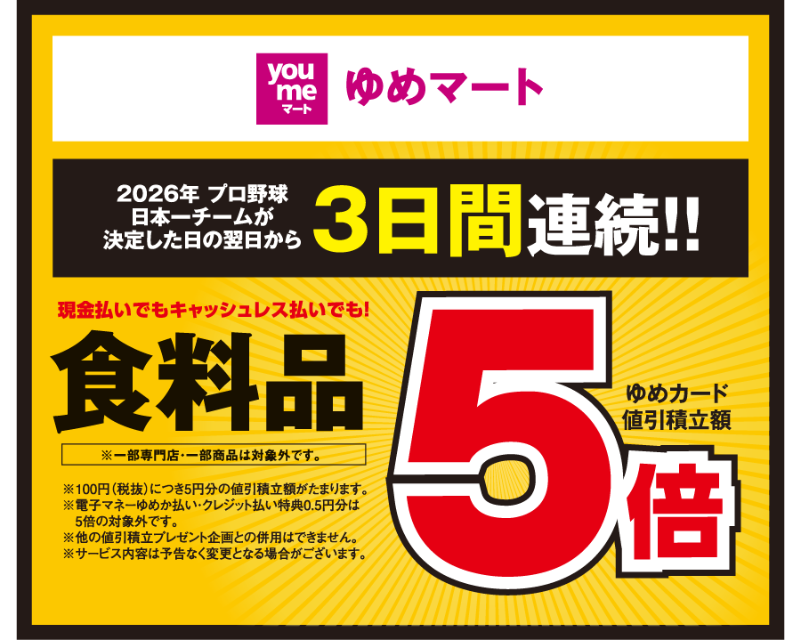 【ゆめマート】[2026年 プロ野球日本一チームが決定した日の翌日から3日間連続!!] 現金払いでもキャッシュレス払いでも！食料品※一部専門店・一部商品は対象外です。 ゆめカード値引積立額5倍 ※100円（税抜）につき5円分の値引積立額がたまります。※電子マネーゆめか払い・クレジット払い特典0.5円分は5倍の対象外です。※他の値引積立プレゼント企画との併用はできません。※サービス内容は予告なく変更となる場合がございます。