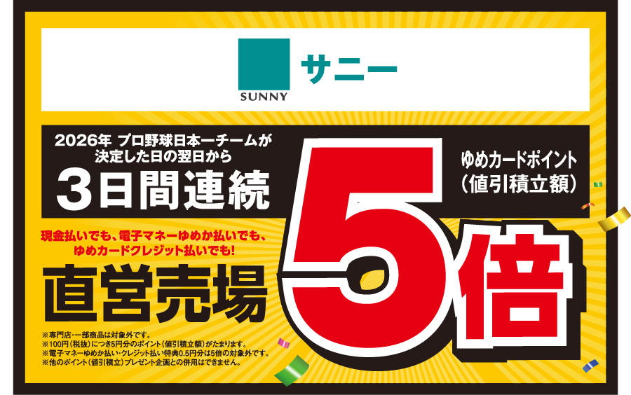 【サニー】[2026年 プロ野球日本一チームが決定した日の翌日から3日間連続]現金払いでも、電子マネーゆめか払いでも、ゆめカードクレジット払いでも！直営売場 ゆめカードポイント（値引積立額）5倍 ※専門店・一部商品は対象外です。※100円（税抜）につき5円分のポイント（値引積立額）がたまります。※電子マネーゆめか払い・クレジット払い特典0.5円分は5倍の対象外です。※他のポイント（値引積立）プレゼント企画との併用はできません。