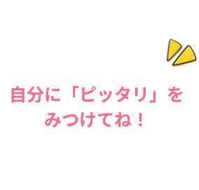 自分に「ピッタリ」をみつけてね!
