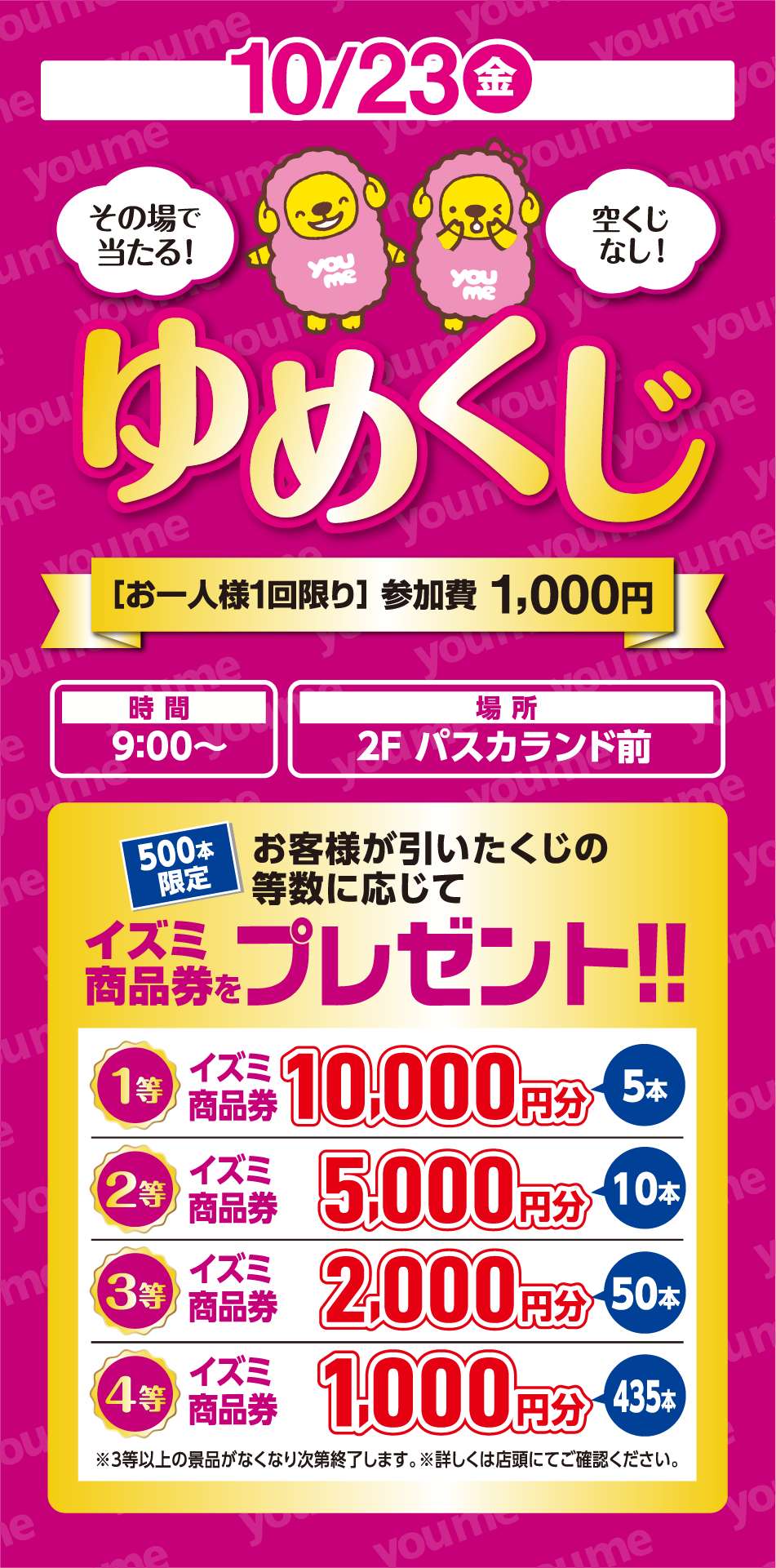 10月23日(金曜日) その場で当たる！ 空くじなし！ ゆめくじ [お一人様1回限り] 参加費 1,000円 [時間] 9:00〜 [場所] 2F パスカランド前 500本限定 お客様が引いたくじの等数に応じて イズミ商品券をプレゼント！！ 1等 イズミ商品券 10,000円分 5本 2等 イズミ商品券 5,000円分 10本 3等 イズミ商品券 2,000円分 50本 4等 イズミ商品券 1,000円分 435本 ※3等以上の景品がなくなり次第終了します。 ※詳しくは店頭にてご確認ください。