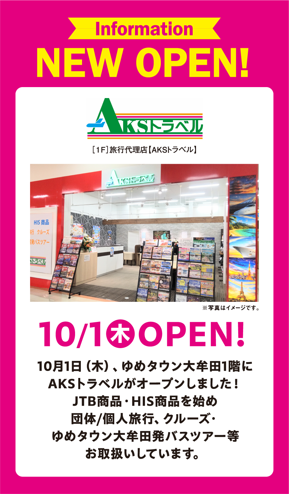 Information NEW OPEN! AKSトラベル [1F]旅行代理店【AKSトラベル】 ※写真はイメージです。 10月1日(木曜日) OPEN! 10月1日(木曜日)、ゆめタウン大牟田1階にAKSトラベルがオープンしました！ JTB商品・HIS商品を始め 団体/個人旅行、クルーズ・ゆめタウン大牟田発バスツアー等 お取扱いしています。
