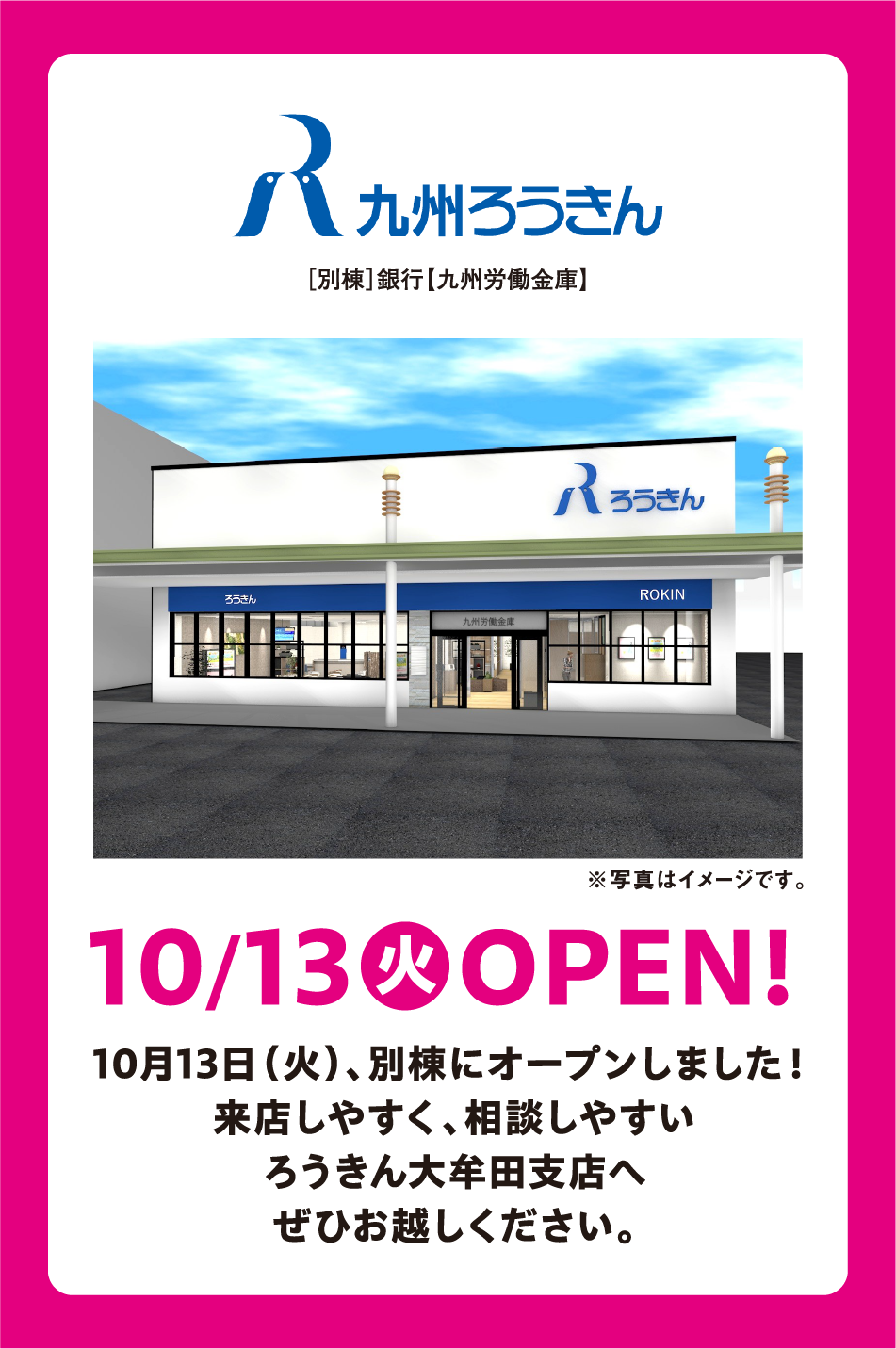 九州ろうきん [別棟]銀行【九州労働金庫】 ※写真はイメージです。 10月13日(火曜日) OPEN! 10月13日(火曜日)、別棟にオープンしました！ 来店しやすく、相談しやすい ろうきん大牟田支店へ ぜひお越しください。