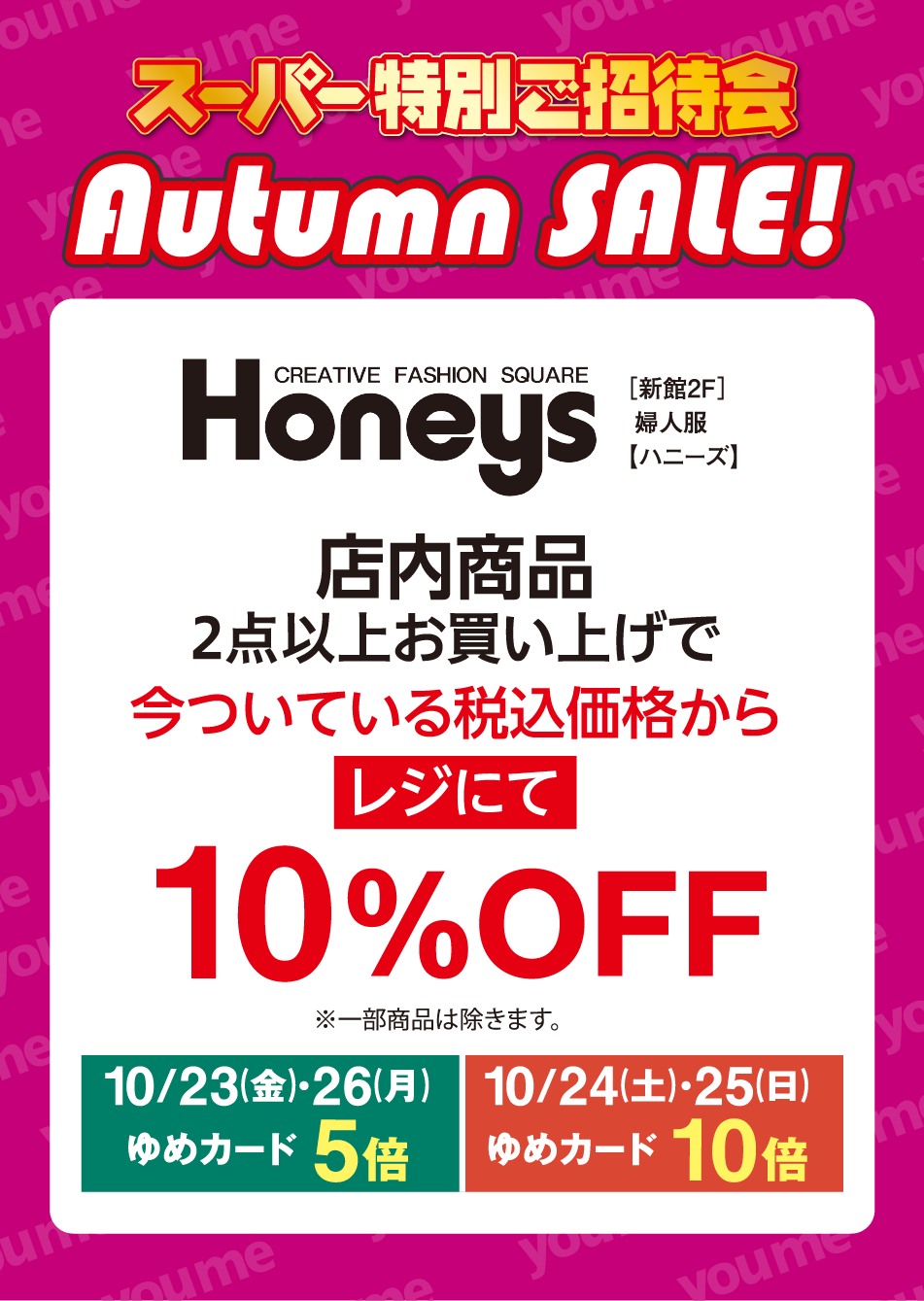 スーパー特別ご招待会 Autumn SALE! CREATIVE FASHION SQUARE Honeys [新館2F] 婦人服 【ハニーズ】 店内商品 2点以上お買い上げで 今ついている税込価格から レジにて 10%OFF ※一部商品は除きます。 10月23日(金曜日)・26日(月曜日) ゆめカード5倍 10月24日(土曜日)・25日(日曜日) ゆめカード10倍