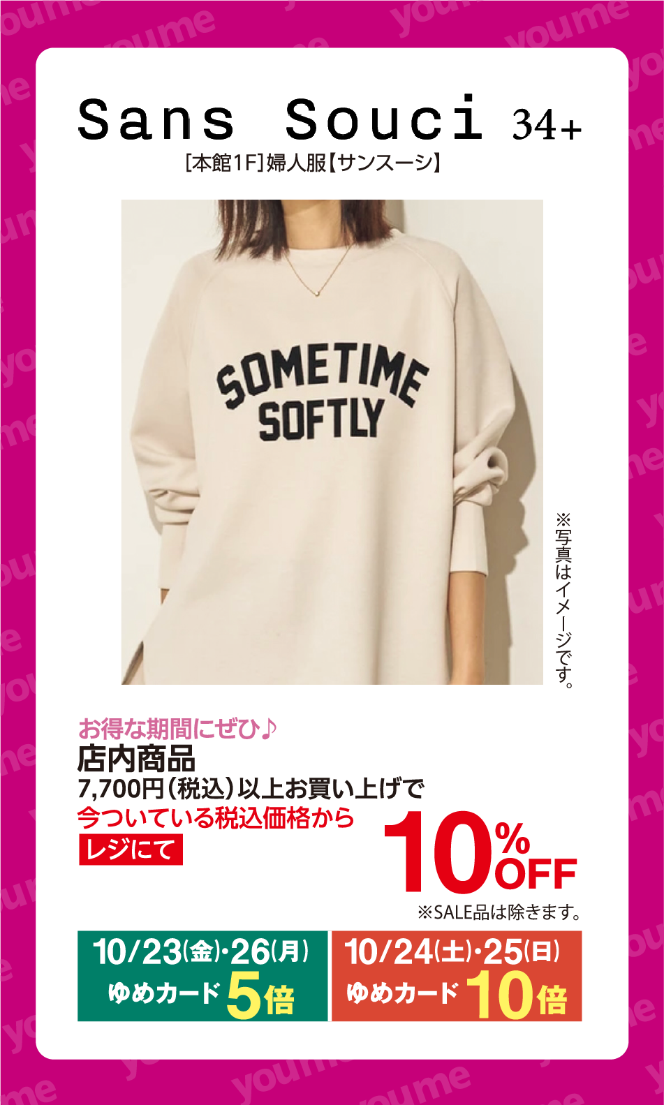 Sans Souci 34+ [本館1F]婦人服【サンスーシ】 SOMETIME SOFTLY ※写真はイメージです。 お得な期間にぜひ♪ 店内商品 7,700円(税込)以上お買い上げで 今ついている税込価格から レジにて 10%OFF ※SALE品は除きます。 10月23日(金曜日)・26日(月曜日) ゆめカード5倍 10月24日(土曜日)・25日(日曜日) ゆめカード10倍