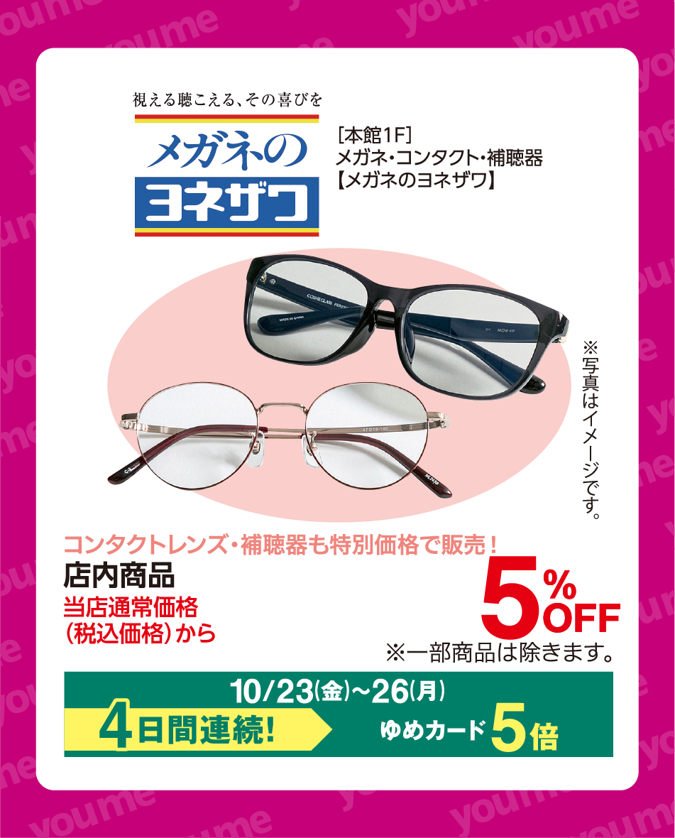 視える聴こえる、その喜びを メガネのヨネザワ [本館1F]メガネ・コンタクト・補聴器【メガネのヨネザワ】 ※写真はイメージです。 コンタクトレンズ・補聴器も特別価格で販売！ 店内商品 当店通常価格(税込価格)から 5%OFF ※一部商品は除きます。 10月23日(金曜日)〜26日(月曜日) 4日間連続！ ゆめカード5倍