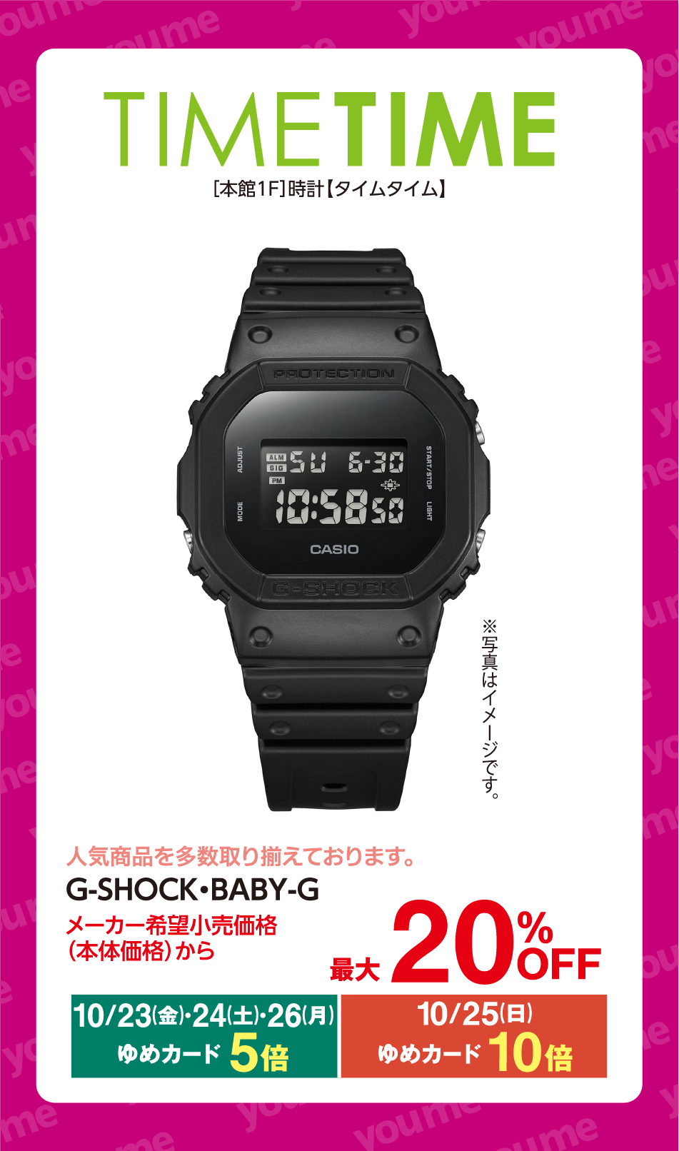 TIME TIME [本館1F]時計【タイムタイム】 ※写真はイメージです。 人気商品を多数取り揃えております。 G-SHOCK・BABY-G メーカー希望小売価格(本体価格)から 最大20%OFF 10月23日(金曜日)・24日(土曜日)・26日(月曜日) ゆめカード5倍 10月25日(日曜日) ゆめカード10倍