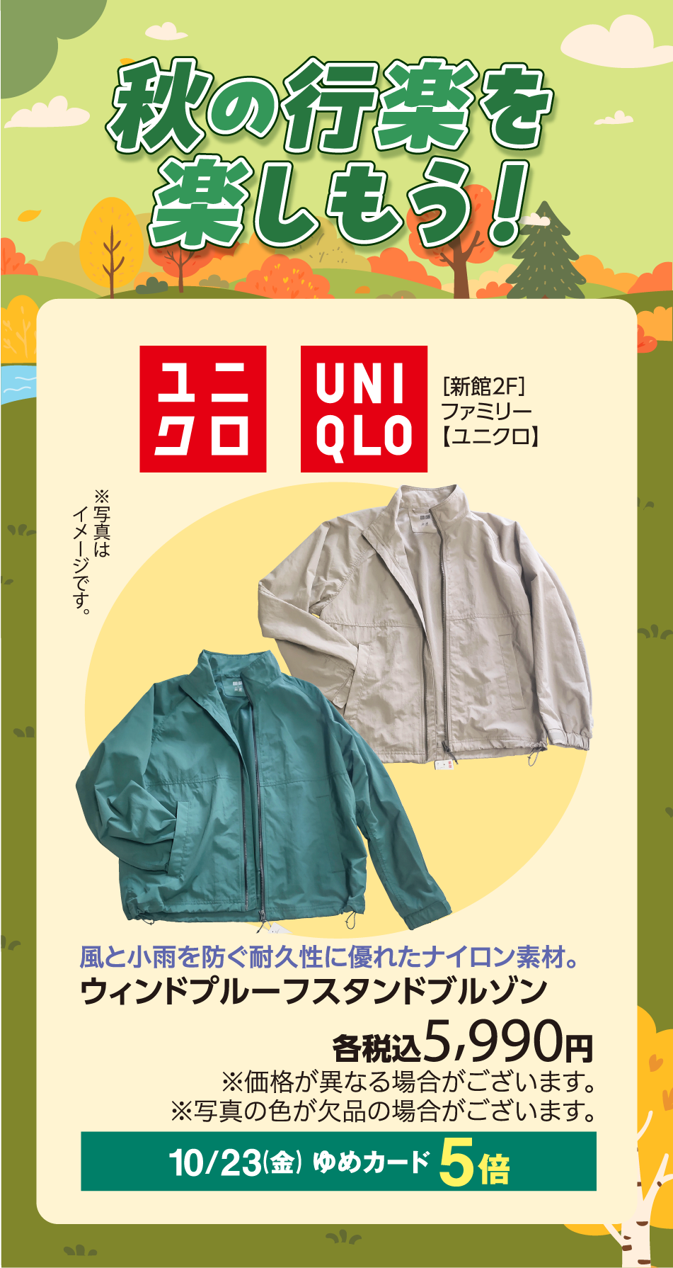 秋の行楽を楽しもう！ ユニクロ UNIQLO [新館2F]ファミリー【ユニクロ】 ※写真はイメージです。 風と小雨を防ぐ耐久性に優れたナイロン素材。 ウィンドプルーフレギュラーカラーブルゾン 各税込5,990円 ※価格が異なる場合がございます。 ※写真の色が欠品の場合がございます。 10月23日(金曜日) ゆめカード5倍