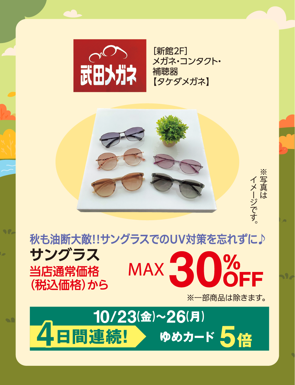 武田メガネ [新館2F]メガネ・コンタクト・補聴器【タケダメガネ】 ※写真はイメージです。 秋も油断大敵！！サングラスでのUV対策を忘れずに♪ サングラス 当店通常価格(税込価格)から MAX 30%OFF ※一部商品は除きます。 10月23日(金曜日)〜26日(月曜日) 4日間連続！ ゆめカード5倍