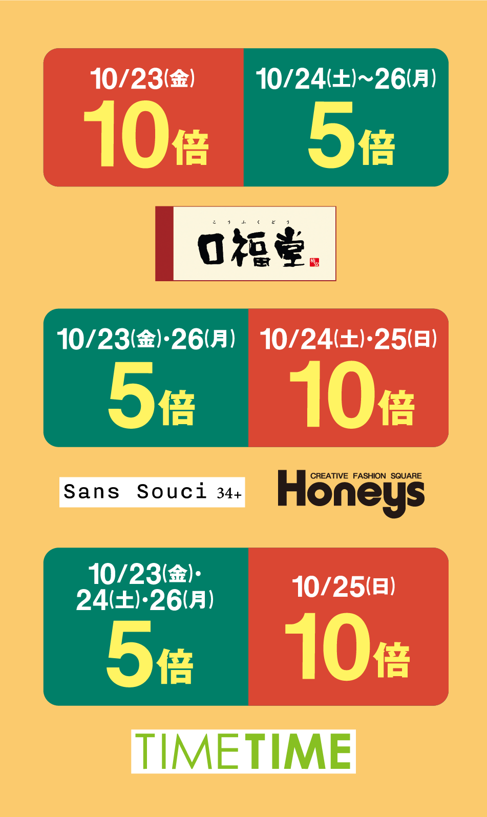 10月23日(金曜日) 10倍 10月24日(土曜日)〜26日(月曜日) 5倍 口福堂 10月23日(金曜日)・26日(月曜日) 5倍 10月24日(土曜日)・25日(日曜日) 10倍 Sans Souci 34+ CREATIVE FASHION SQUARE Honeys 10月23日(金曜日)・24日(土曜日)・26日(月曜日) 5倍 10月25日(日曜日) 10倍 TIME TIME