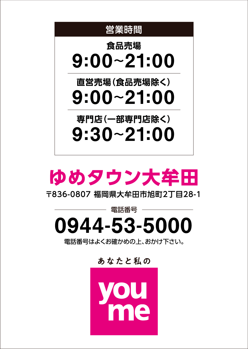 営業時間 食品売場 9:00～21:00 直営売場(食品売場除く) 9:00～21:00 専門店(一部専門店除く) 9:30～21:00 ゆめタウン大牟田 〒836-0807 福岡県大牟田市旭町2丁目28-1 電話番号 0944-53-5000 電話番号は、よくお確かめの上おかけください あなたと私のyoume