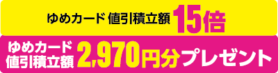 ゆめカード値引積立額15倍 ゆめカード値引積立額2,970円分プレゼント