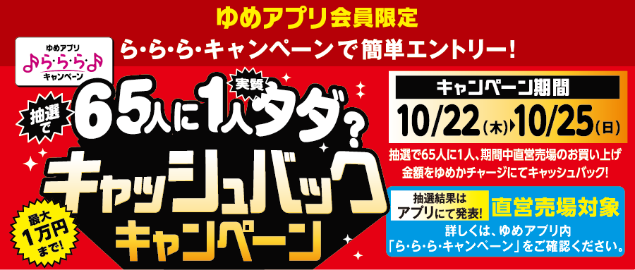 ゆめアプリ会員限定 ら・ら・ら・キャンペーンで簡単エントリー！『抽選で65人に1人実質タダ?キャッシュバックキャンペーン』最大1万円まで! [キャンペーン期間]10月22日(木曜日)～10月25日(日曜日) 抽選で65人に1人、期間中直営売場のお買い上げ金額をゆめかチャージにてキャッシュバック！ 抽選結果はアプリにて発表！直営売場対象 詳しくは、ゆめアプリ内「ら・ら・ら・キャンペーン」をご確認ください。