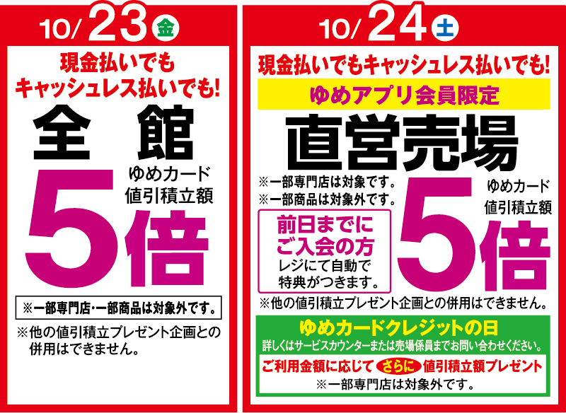 10月23日(金曜日)現金払いでもキャッシュレス払いでも! 全館ゆめカード値引積立額5倍 ※一部専門店・一部商品は対象外です。 ※他の値引積立プレゼント企画との併用はできません。 10月24日(土曜日) 現金払いでもキャッシュレス払いでも! ゆめアプリ会員限定 直営売場ゆめカード値引積立額5倍 ※一部専門店は対象です。※一部商品は対象外です。 前日までにご入会の方 レジにて自動で特典がつきます。 ※他の値引積立プレゼント企画との併用はできません。 ゆめカードクレジットの日 詳しくはサービスカウンターまたは売場係員までお問い合わせください。 ご利用金額に応じてさらに値引積立額プレゼント※一部専門店は対象外です。