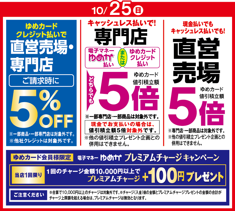 10月25日(日曜日) ゆめカードクレジット払いで直営売場・専門店 ご請求時に5%OFF※一部商品・一部専門店は対象外です。※他社クレジットは対象外です。 キャッシュレス払いで!専門店[電子マネーゆめか払い または ゆめカードクレジット払い]どちらでもゆめカード値引積立額5倍 ※一部専門店・一部商品は対象外です。 現金でお支払いの場合は、値引積立額5倍対象外です。 ※他の値引積立プレゼント企画との併用はできません。 現金払いでもキャッシュレス払いでも! 直営売場 ゆめカード値引積立額5倍 ※専門店・一部商品は対象外です。 ※他の値引積立プレゼント企画との併用はできません。 ゆめカード会員様限定 電子マネーゆめか プレミアムチャージキャンペーン 当店1回限り 1回のチャージ金額10,000円以上でプレミアムチャージ＋100円プレゼント [ご注意ください]※合算で10,000円以上のチャージは対象外です。※チャージ(入金)後の金額とプレミアムチャージプレゼントの金額の合計がチャージ上限額を超える場合は、プレミアムチャージは無効となります。