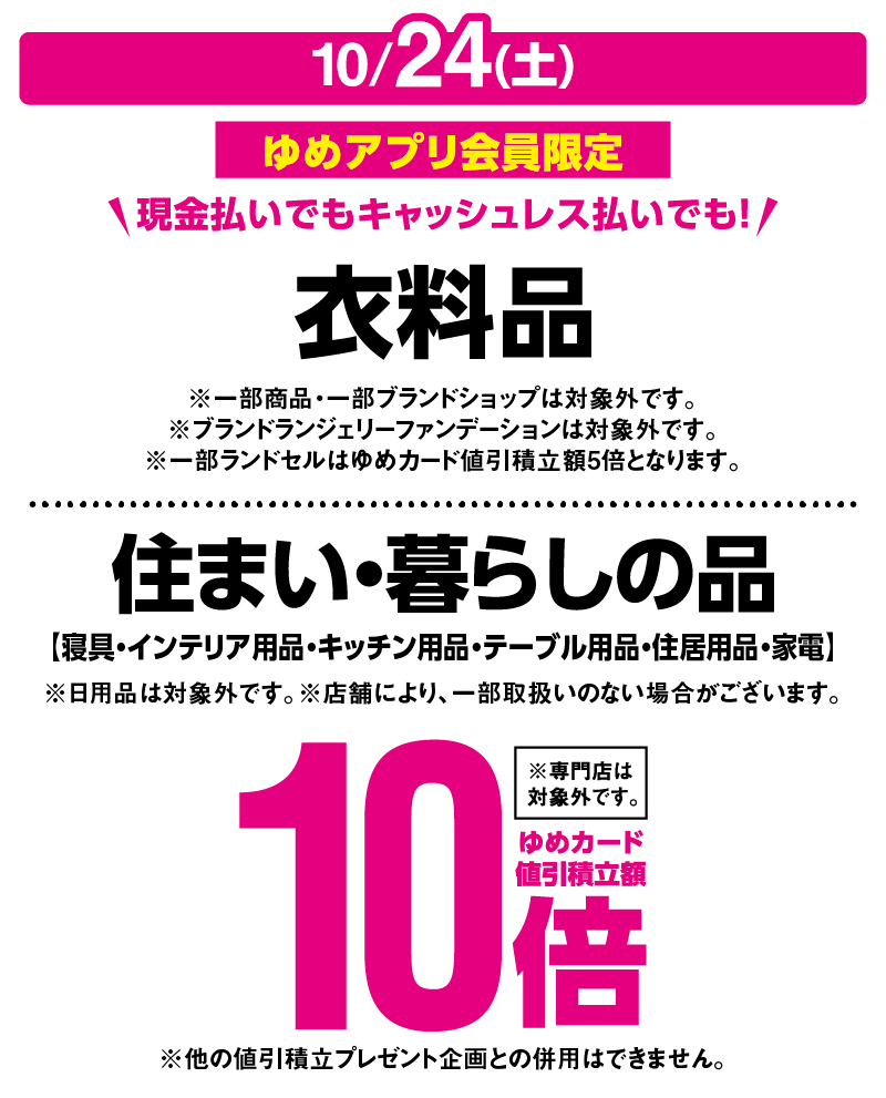 10月24日(土曜日)ゆめアプリ会員限定 現金払いでもキャッシュレス払いでも！ 『衣料品』※一部商品・一部ブランドショップは対象外です。※ブランドランジェリーファンデーションは対象外です。※一部ランドセルはゆめカード値引積立額5倍となります。 『住まい・暮らしの品』寝具・インテリア用品・キッチン用品・テーブル用品・住居用品・家電 ※日用品は対象外です。 ※店舗により、一部取扱いのない場合がございます。※他の値引積立プレゼント企画との併用はできません。※専門店は対象外です。 ゆめカード値引積立額10倍