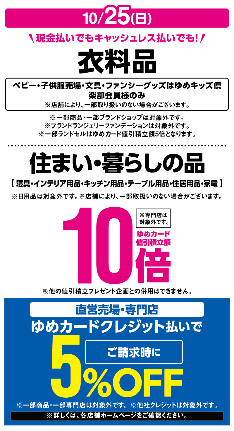 10月25日(日曜日) 現金払いでもキャッシュレス払いでも！ 『衣料品』ベビー・子供服売場・文具・ファンシーグッズはゆめキッズ倶楽部会員様のみ※店舗により、一部取り扱いのない場合がございます。※一部商品・一部ブランドショップは対象外です。※ブランドランジェリーファンデーションは対象外です。※一部ランドセルはゆめカード値引積立額5倍となります。 『住まい・暮らしの品』【寝具・インテリア用品・キッチン用品・テーブル用品・住居用品・家電】※日用品は対象外です。 ※店舗により、一部取扱いのない場合がございます。 ※専門店は対象外です。※他の値引積立プレゼント企画との併用はできません。 ゆめカード値引積立額10倍 直営売場・専門店 ゆめカードクレジット払いでご請求時に5%OFF ※一部商品・一部専門店は対象外です。 ※他社クレジットは対象外です。※詳しくは、各店舗ホームページをご確認ください。