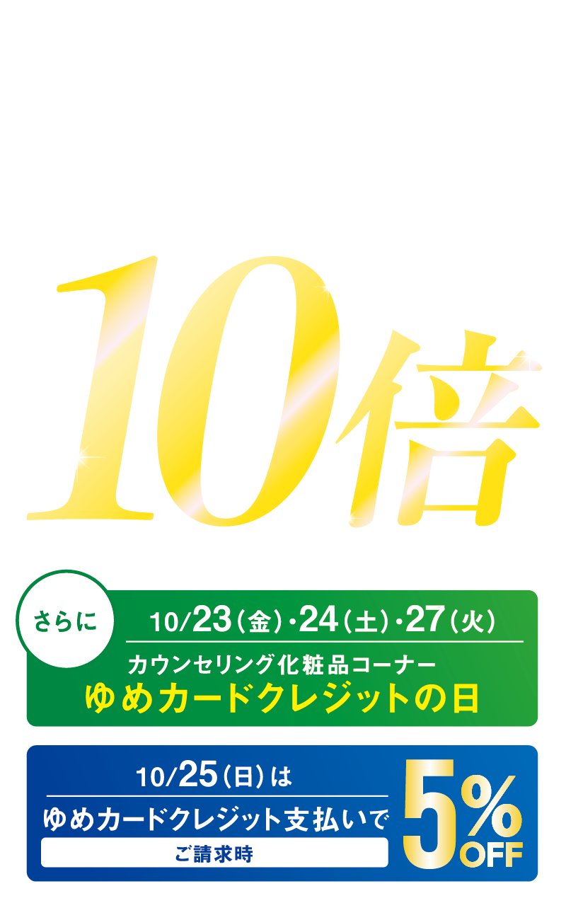 10月23日（金曜日）～10月28日（水曜日）カウンセリング化粧品【資生堂・カネボウ・コーセー・ソフィーナ・SK-Ⅱ】※店舗により、一部取り扱いのないメーカーがございます。 ゆめカード値引積立額10倍※他の値引積立プレゼント企画との併用はできません。 さらに10月23日（金曜日）・24日（土曜日）・27日（火曜日）カウンセリング化粧品コーナーゆめカードクレジットの日 10月25日（日曜日）はゆめカードクレジット支払いでご請求時5％OFF