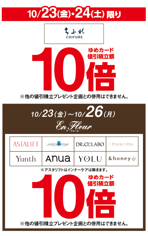 10月23日(金曜日)・24日(土曜日)限り ちふれ ゆめカード値引積立額10倍※他の値引積立プレゼント企画との併用はできません。 10月23日（金曜日）～10月26日（月曜日）ア・フルール ASTALIFT・LA ROCHEPOSAY・DR.CI:LABO・PERFECT ONE・Yunth・anua・YOLU・&honey ※アスタリフトはインナーケアは除きます。 ゆめカード値引積立額10倍※他の値引積立プレゼント企画との併用はできません。