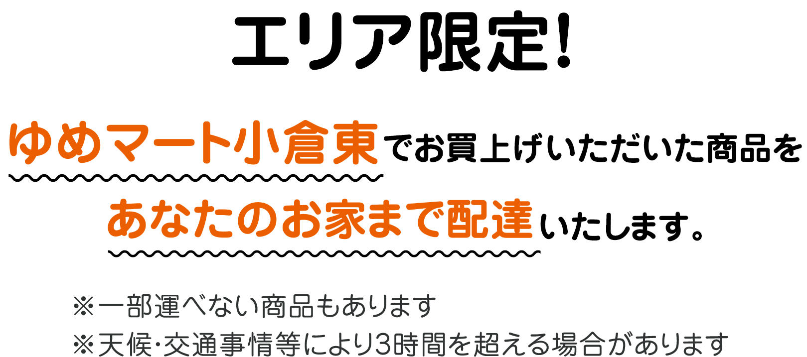 エリア限定! ゆめマート小倉東 直営売場でお買い上げいただいた商品をあなたのお家まで配達いたします。 ※一部運べない商品もあります ※天候・交通事情等により3時間を超える場合があります
