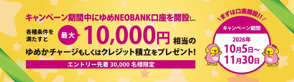 キャンペーン期間中にゆめNEOBANK口座を開設し、所定の条件を満たすと最大10,000円相当のゆめかチャージもしくはクレジット積立をプレゼント！期間：2026年10月5日〜11月30日